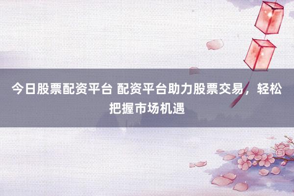 今日股票配资平台 配资平台助力股票交易，轻松把握市场机遇