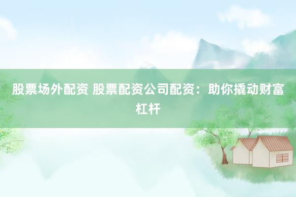股票场外配资 股票配资公司配资：助你撬动财富杠杆