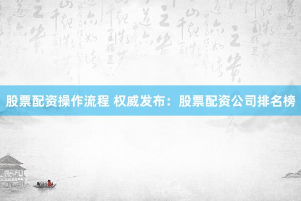 股票配资操作流程 权威发布：股票配资公司排名榜