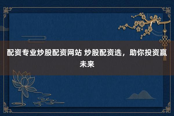 配资专业炒股配资网站 炒股配资选，助你投资赢未来