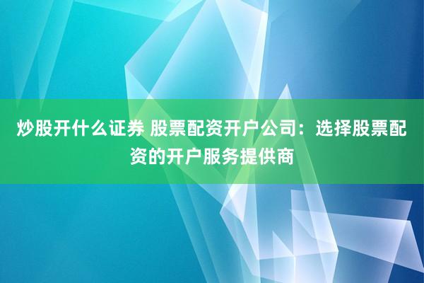 炒股开什么证券 股票配资开户公司：选择股票配资的开户服务提供商