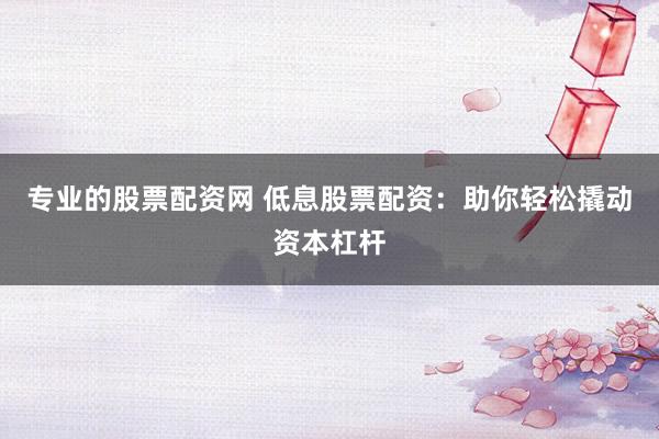 专业的股票配资网 低息股票配资：助你轻松撬动资本杠杆
