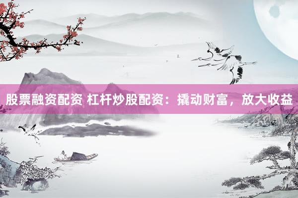 股票融资配资 杠杆炒股配资：撬动财富，放大收益