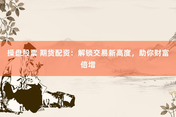 操盘股票 期货配资：解锁交易新高度，助你财富倍增
