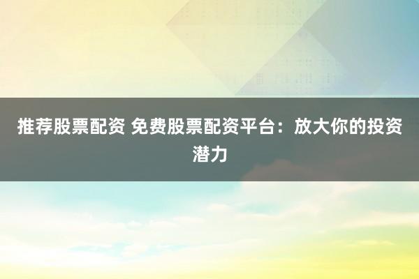 推荐股票配资 免费股票配资平台：放大你的投资潜力