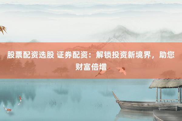股票配资选股 证券配资：解锁投资新境界，助您财富倍增