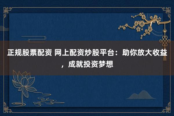 正规股票配资 网上配资炒股平台：助你放大收益，成就投资梦想