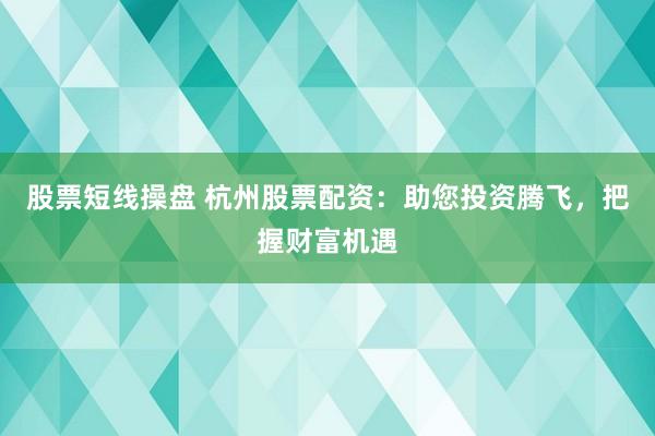 股票短线操盘 杭州股票配资：助您投资腾飞，把握财富机遇