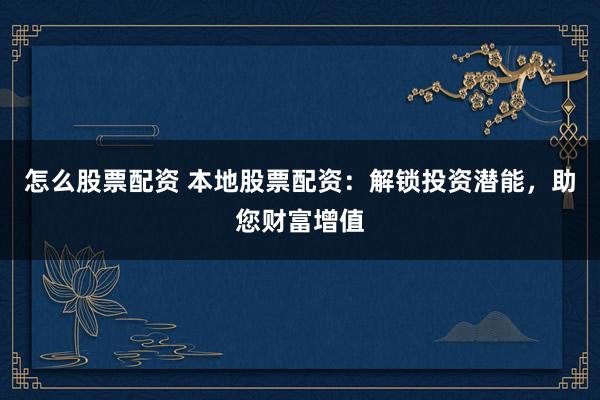 怎么股票配资 本地股票配资：解锁投资潜能，助您财富增值