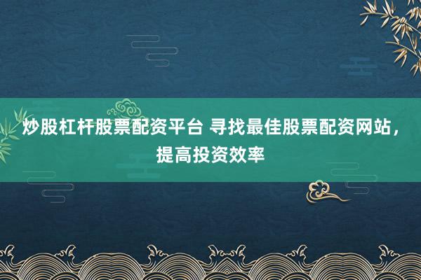 炒股杠杆股票配资平台 寻找最佳股票配资网站，提高投资效率
