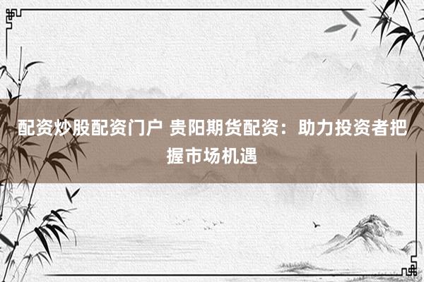 配资炒股配资门户 贵阳期货配资：助力投资者把握市场机遇