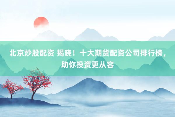 北京炒股配资 揭晓！十大期货配资公司排行榜，助你投资更从容