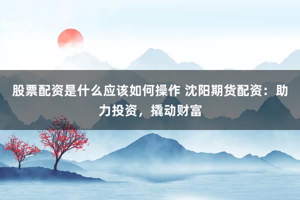 股票配资是什么应该如何操作 沈阳期货配资：助力投资，撬动财富