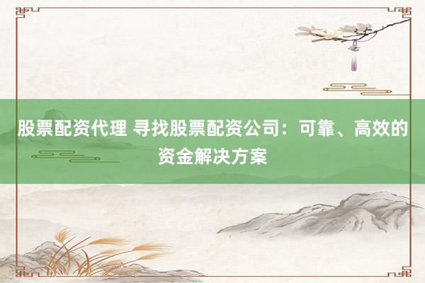 股票配资代理 寻找股票配资公司：可靠、高效的资金解决方案