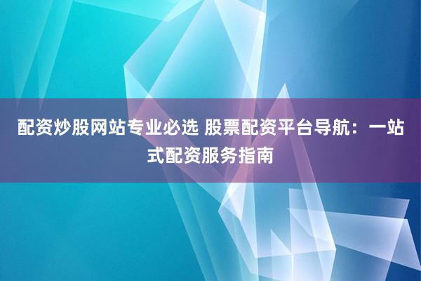 配资炒股网站专业必选 股票配资平台导航：一站式配资服务指南