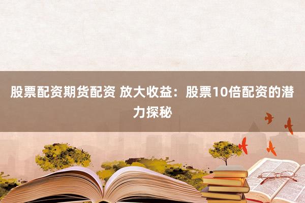 股票配资期货配资 放大收益：股票10倍配资的潜力探秘