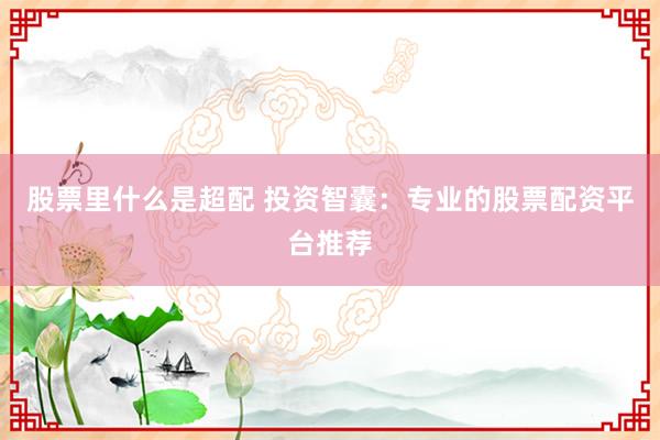 股票里什么是超配 投资智囊：专业的股票配资平台推荐