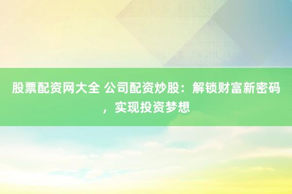 股票配资网大全 公司配资炒股：解锁财富新密码，实现投资梦想