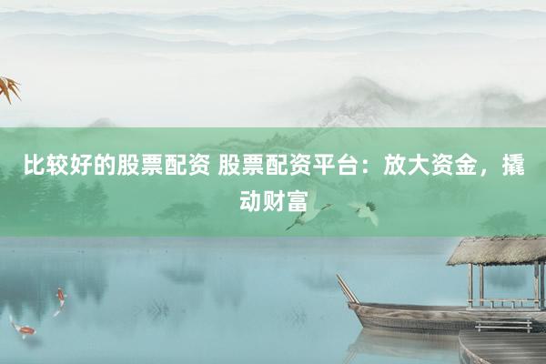 比较好的股票配资 股票配资平台：放大资金，撬动财富