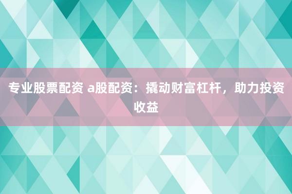 专业股票配资 a股配资：撬动财富杠杆，助力投资收益