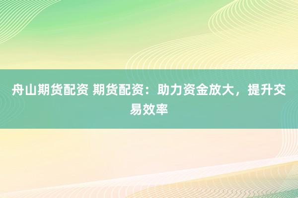 舟山期货配资 期货配资：助力资金放大，提升交易效率
