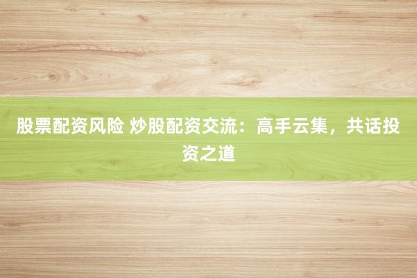 股票配资风险 炒股配资交流：高手云集，共话投资之道
