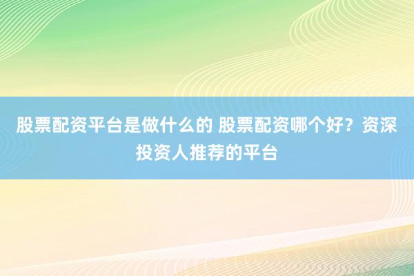 股票配资平台是做什么的 股票配资哪个好？资深投资人推荐的平台