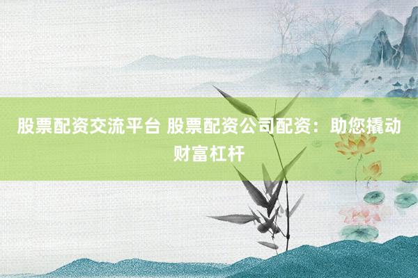 股票配资交流平台 股票配资公司配资：助您撬动财富杠杆