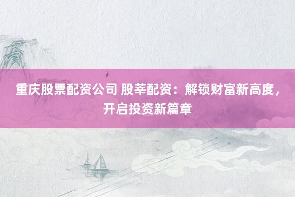 重庆股票配资公司 股莘配资：解锁财富新高度，开启投资新篇章