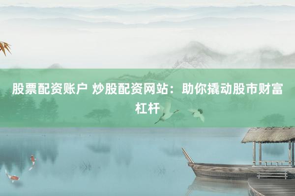 股票配资账户 炒股配资网站：助你撬动股市财富杠杆