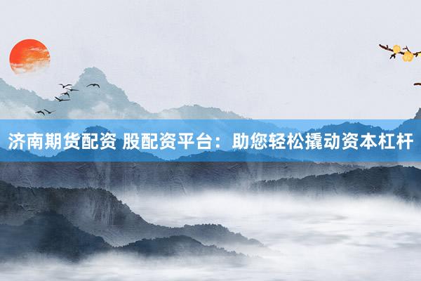 济南期货配资 股配资平台：助您轻松撬动资本杠杆