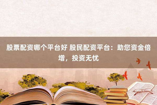 股票配资哪个平台好 股民配资平台：助您资金倍增，投资无忧