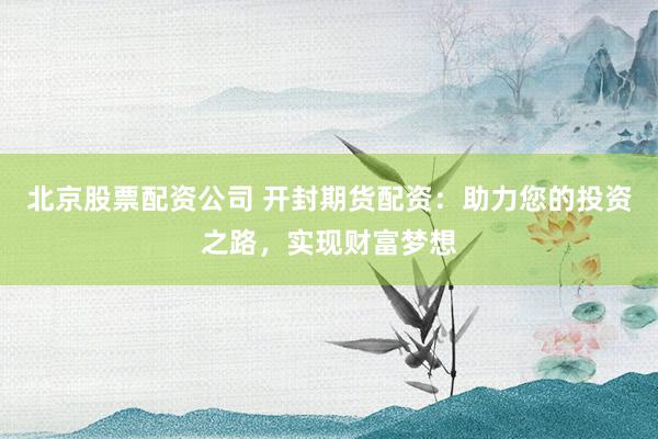 北京股票配资公司 开封期货配资：助力您的投资之路，实现财富梦想