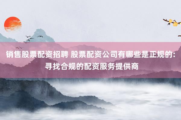 销售股票配资招聘 股票配资公司有哪些是正规的: 寻找合规的配资服务提供商