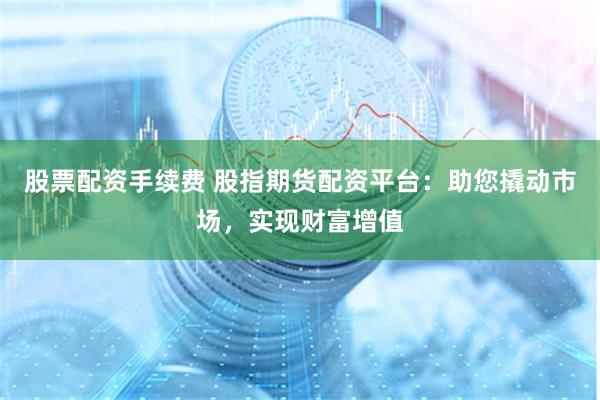 股票配资手续费 股指期货配资平台：助您撬动市场，实现财富增值