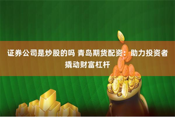 证券公司是炒股的吗 青岛期货配资：助力投资者撬动财富杠杆