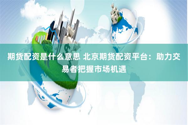 期货配资是什么意思 北京期货配资平台：助力交易者把握市场机遇