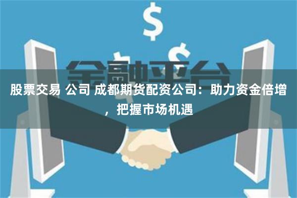 股票交易 公司 成都期货配资公司：助力资金倍增，把握市场机遇