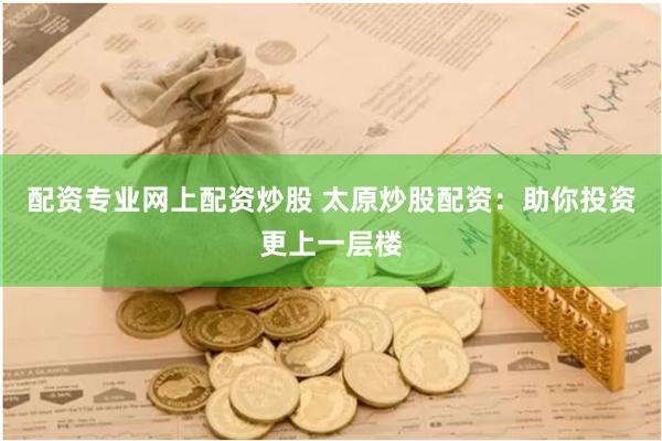 配资专业网上配资炒股 太原炒股配资：助你投资更上一层楼