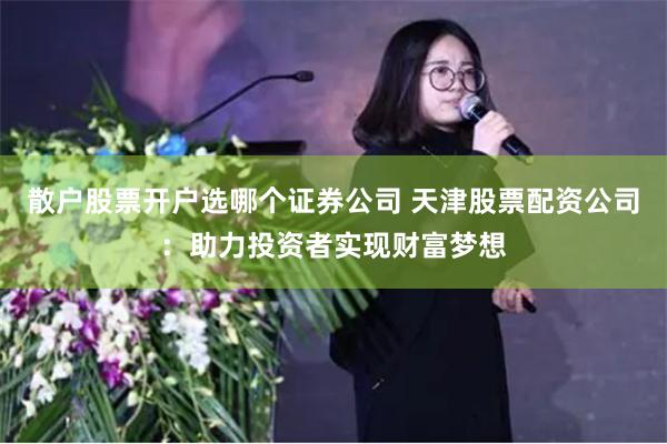 散户股票开户选哪个证券公司 天津股票配资公司：助力投资者实现财富梦想