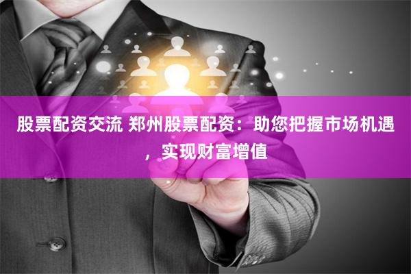 股票配资交流 郑州股票配资：助您把握市场机遇，实现财富增值