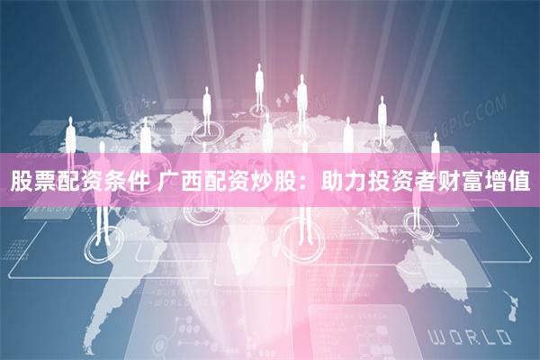股票配资条件 广西配资炒股：助力投资者财富增值