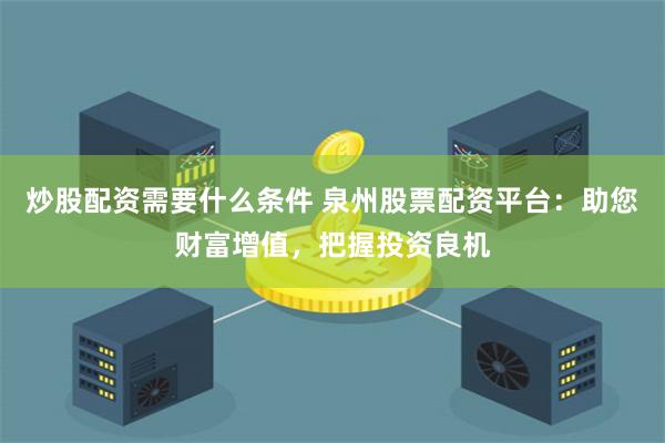 炒股配资需要什么条件 泉州股票配资平台：助您财富增值，把握投资良机