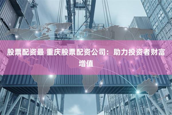股票配资最 重庆股票配资公司：助力投资者财富增值