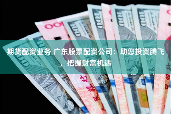 期货配资业务 广东股票配资公司：助您投资腾飞，把握财富机遇