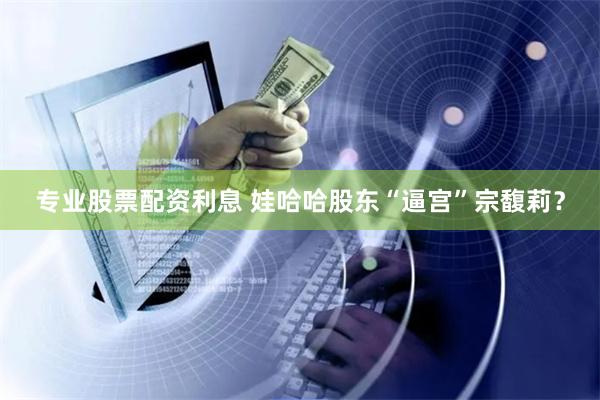 专业股票配资利息 娃哈哈股东“逼宫”宗馥莉？
