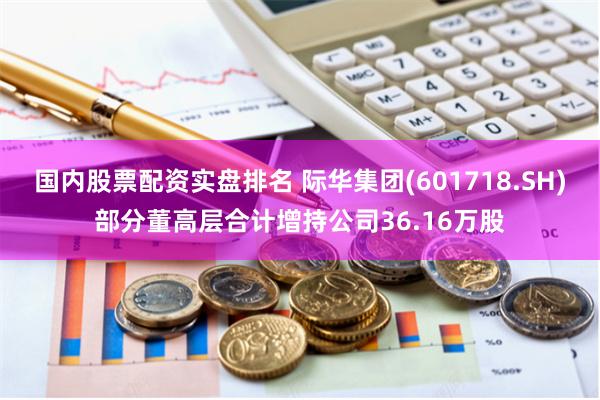国内股票配资实盘排名 际华集团(601718.SH)部分董高层合计增持公司36.16万股