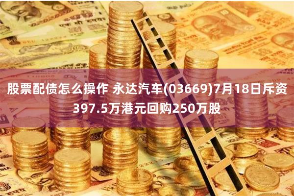股票配债怎么操作 永达汽车(03669)7月18日斥资397.5万港元回购250万股