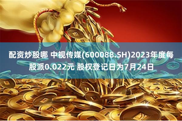 配资炒股哪 中视传媒(600088.SH)2023年度每股派0.022元 股权登记日为7月24日