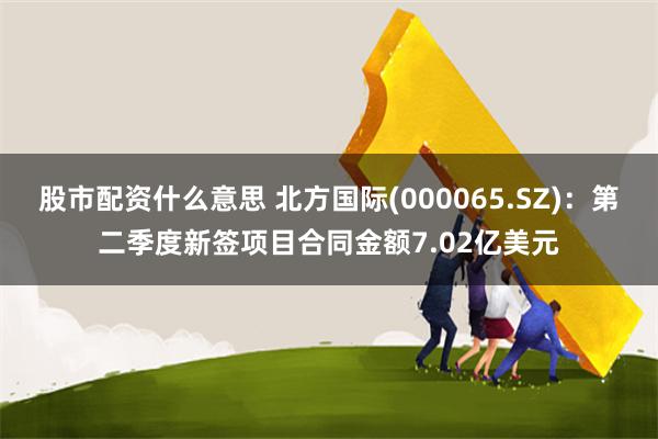 股市配资什么意思 北方国际(000065.SZ)：第二季度新签项目合同金额7.02亿美元